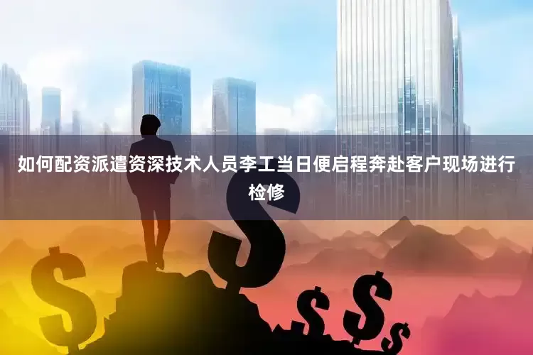 如何配资派遣资深技术人员李工当日便启程奔赴客户现场进行检修