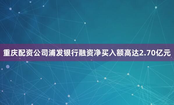 重庆配资公司浦发银行融资净买入额高达2.70亿元