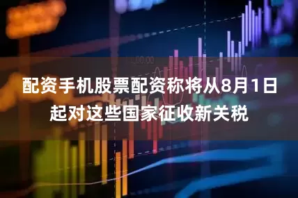 配资手机股票配资称将从8月1日起对这些国家征收新关税