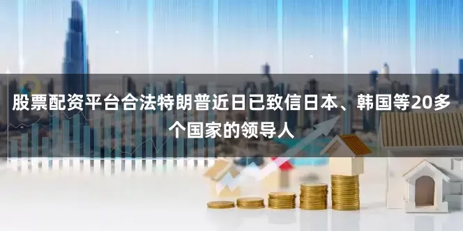 股票配资平台合法特朗普近日已致信日本、韩国等20多个国家的领导人