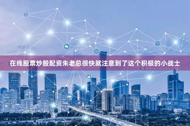 在线股票炒股配资朱老总很快就注意到了这个积极的小战士