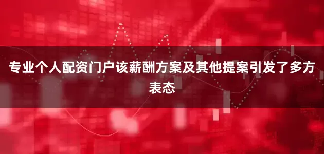 专业个人配资门户该薪酬方案及其他提案引发了多方表态