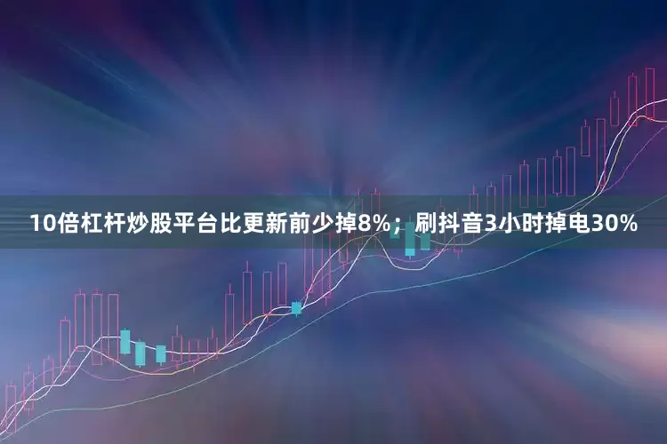 10倍杠杆炒股平台比更新前少掉8%；刷抖音3小时掉电30%