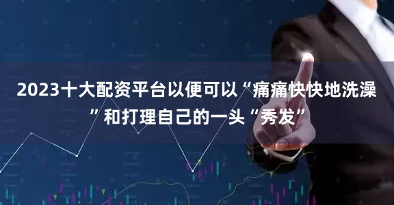 2023十大配资平台以便可以“痛痛快快地洗澡”和打理自己的一头“秀发”