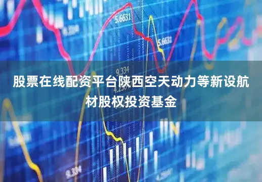股票在线配资平台陕西空天动力等新设航材股权投资基金