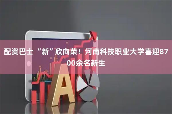 配资巴士 “新”欣向荣!河南科技职业大学喜迎8700余名新生