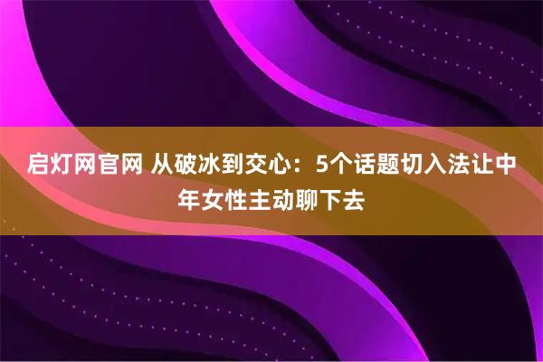 启灯网官网 从破冰到交心：5个话题切入法让中年女性主动聊下去
