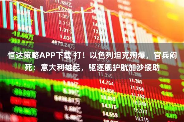 恒达策略APP下载 打！以色列坦克殉爆，官兵闷死：意大利雄起，驱逐舰护航加沙援助