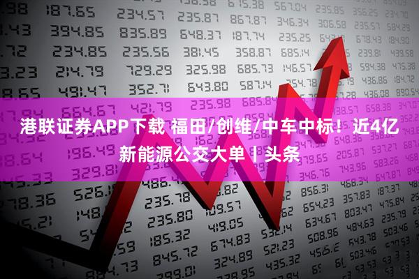 港联证券APP下载 福田/创维/中车中标！近4亿新能源公交大单丨头条
