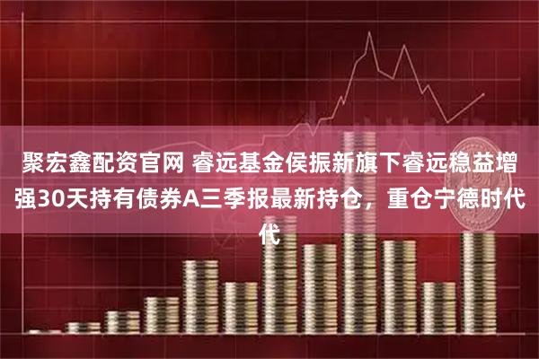 聚宏鑫配资官网 睿远基金侯振新旗下睿远稳益增强30天持有债券A三季报最新持仓，重仓宁德时代