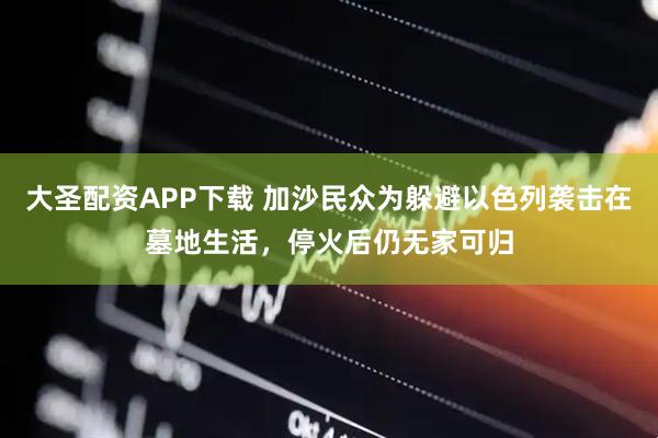 大圣配资APP下载 加沙民众为躲避以色列袭击在墓地生活，停火后仍无家可归