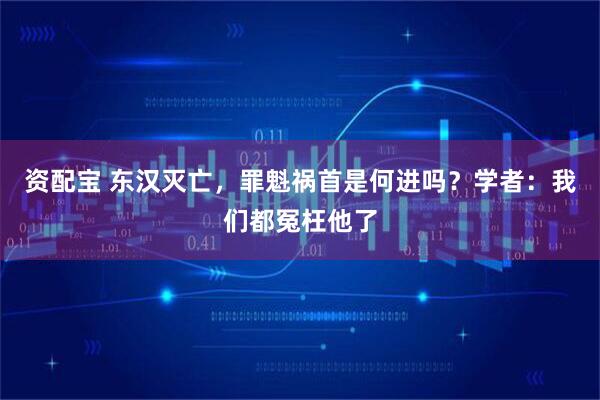 资配宝 东汉灭亡,罪魁祸首是何进吗?学者:我们都冤枉他了