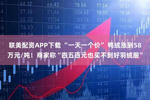 联美配资APP下载 “一天一个价” 鸭绒涨到58万元/吨！商家称“四五百元也买不到好羽绒服”