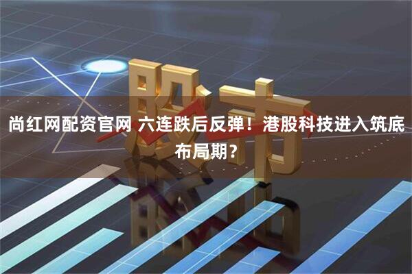 尚红网配资官网 六连跌后反弹！港股科技进入筑底布局期？