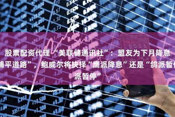 股票配资代理 “美联储通讯社”：盟友为下月降息“铺平道路”，鲍威尔将抉择“鹰派降息”还是“鸽派暂停”