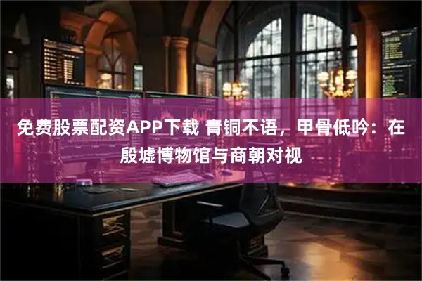 免费股票配资APP下载 青铜不语，甲骨低吟：在殷墟博物馆与商朝对视