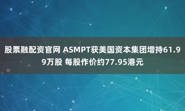 股票融配资官网 ASMPT获美国资本集团增持61.99万股 每股作价约77.95港元
