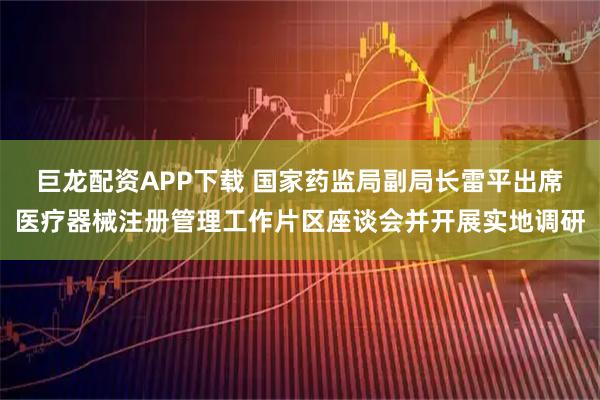 巨龙配资APP下载 国家药监局副局长雷平出席医疗器械注册管理工作片区座谈会并开展实地调研
