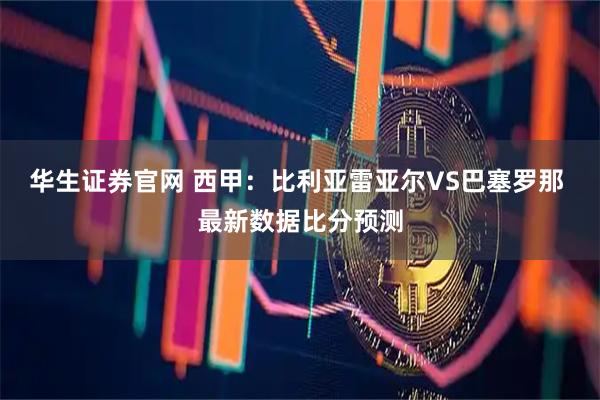 华生证券官网 西甲：比利亚雷亚尔VS巴塞罗那 最新数据比分预测