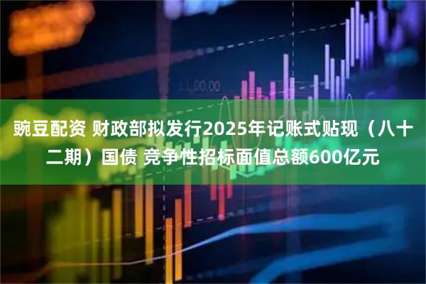 豌豆配资 财政部拟发行2025年记账式贴现（八十二期）国债 竞争性招标面值总额600亿元
