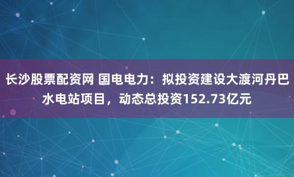 长沙股票配资网 国电电力：拟投资建设大渡河丹巴水电站项目，动态总投资152.73亿元
