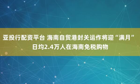 亚投行配资平台 海南自贸港封关运作将迎“满月” 日均2.4万人在海南免税购物