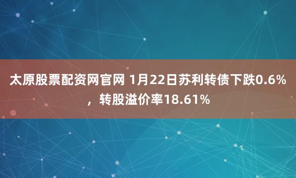太原股票配资网官网 1月22日苏利转债下跌0.6%，转股溢价率18.61%
