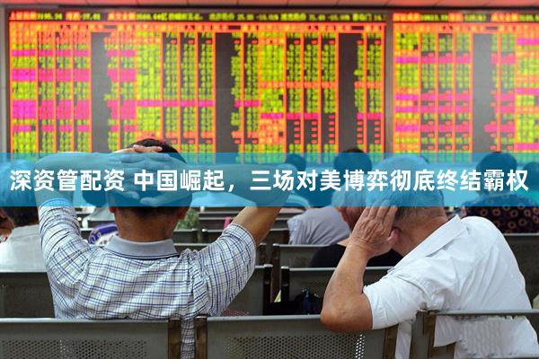深资管配资 中国崛起，三场对美博弈彻底终结霸权