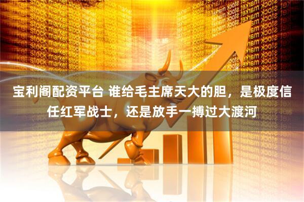 宝利阁配资平台 谁给毛主席天大的胆，是极度信任红军战士，还是放手一搏过大渡河