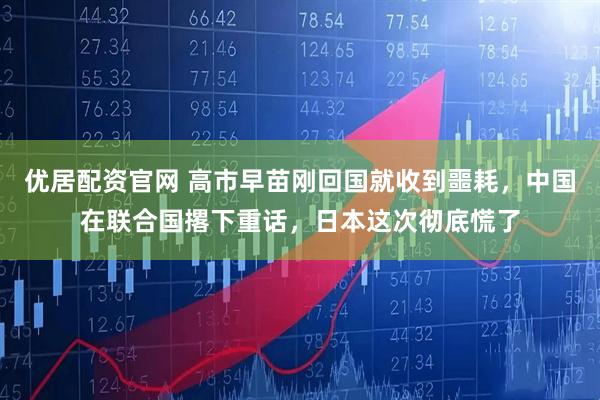 优居配资官网 高市早苗刚回国就收到噩耗，中国在联合国撂下重话，日本这次彻底慌了