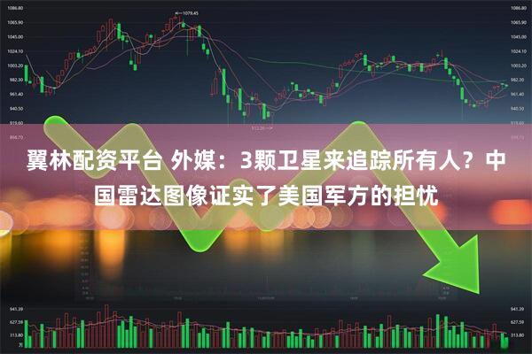 翼林配资平台 外媒:3颗卫星来追踪所有人?中国雷达图像证实了美国军方的担忧