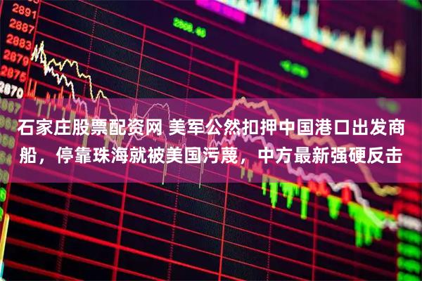 石家庄股票配资网 美军公然扣押中国港口出发商船,停靠珠海就被美国污蔑,中方最新强硬反击