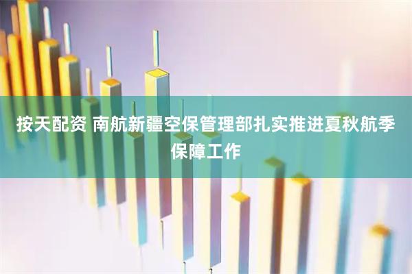 按天配资 南航新疆空保管理部扎实推进夏秋航季保障工作