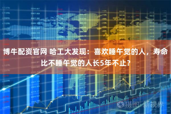 博牛配资官网 哈工大发现：喜欢睡午觉的人，寿命比不睡午觉的人长5年不止？