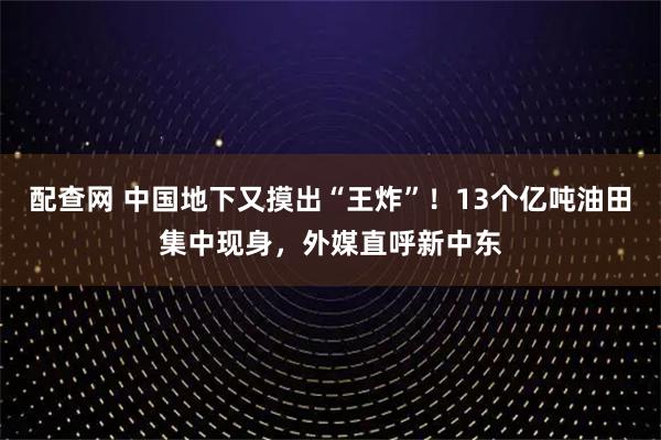 配查网 中国地下又摸出“王炸”！13个亿吨油田集中现身，外媒直呼新中东