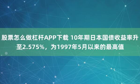 股票怎么做杠杆APP下载 10年期日本国债收益率升至2.575%，为1997年5月以来的最高值