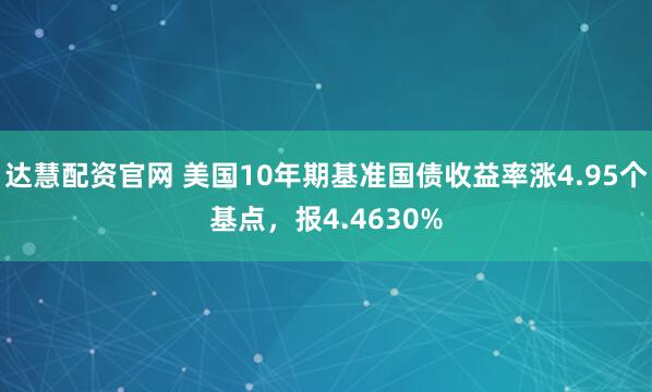 达慧配资官网 美国10年期基准国债收益率涨4.95个基点，报4.4630%