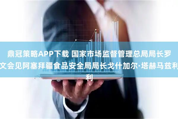 鼎冠策略APP下载 国家市场监督管理总局局长罗文会见阿塞拜疆食品安全局局长戈什加尔·塔赫马兹利