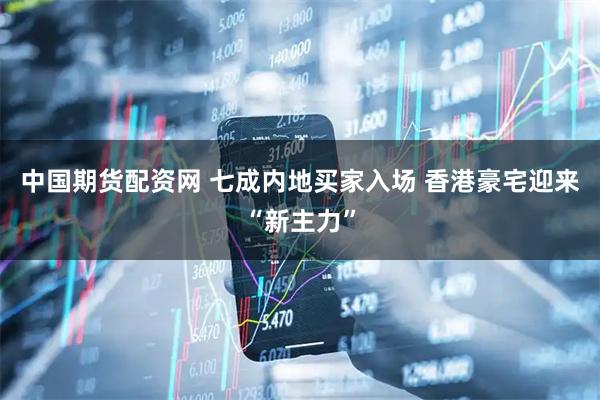 中国期货配资网 七成内地买家入场 香港豪宅迎来“新主力”