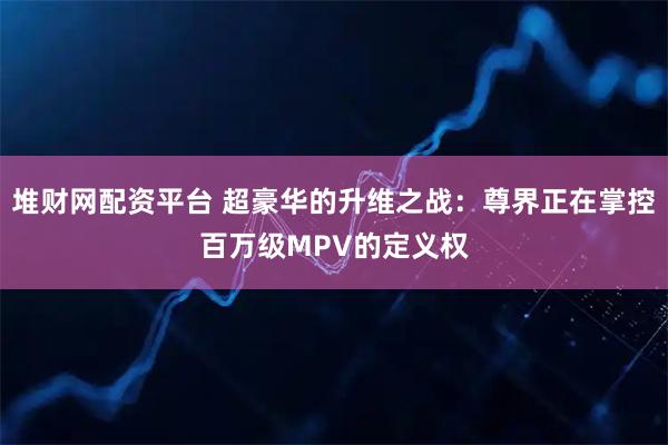 堆财网配资平台 超豪华的升维之战：尊界正在掌控百万级MPV的定义权