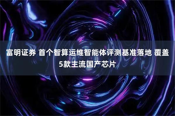 富明证券 首个智算运维智能体评测基准落地 覆盖5款主流国产芯片